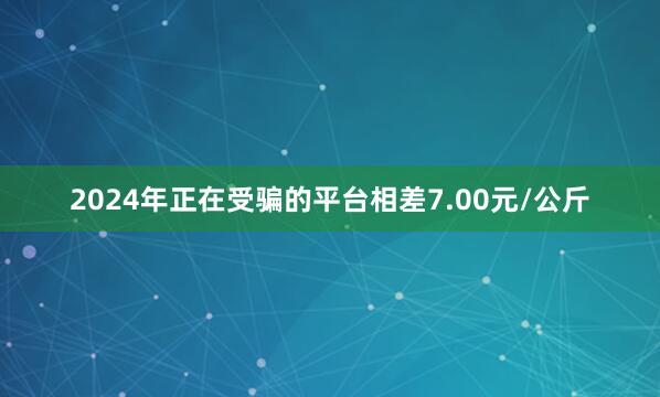 2024年正在受骗的平台相差7.00元/公斤