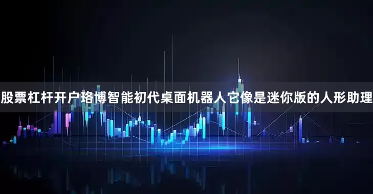 股票杠杆开户珞博智能初代桌面机器人它像是迷你版的人形助理