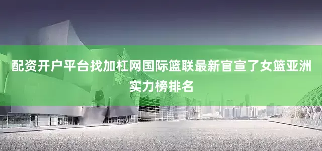 配资开户平台找加杠网国际篮联最新官宣了女篮亚洲实力榜排名