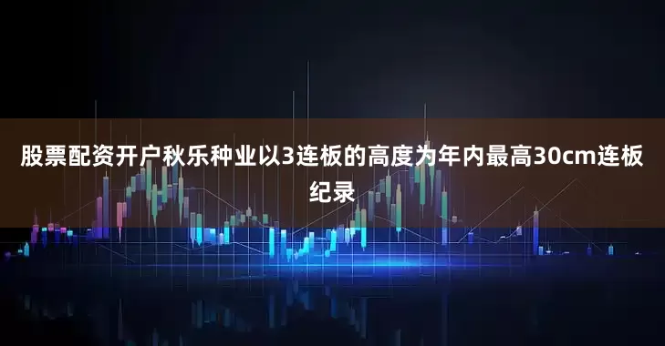 股票配资开户秋乐种业以3连板的高度为年内最高30cm连板纪录