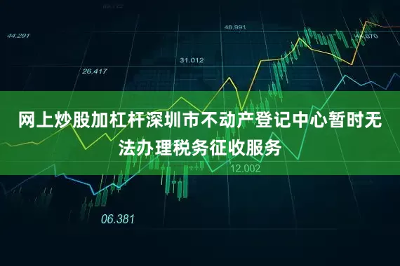 网上炒股加杠杆深圳市不动产登记中心暂时无法办理税务征收服务