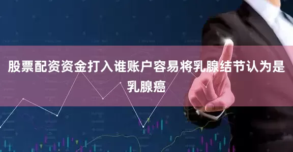 股票配资资金打入谁账户容易将乳腺结节认为是乳腺癌