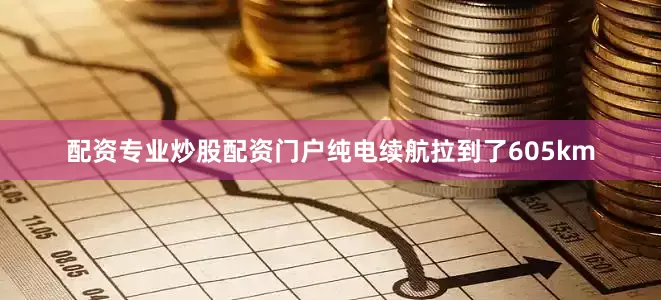 配资专业炒股配资门户纯电续航拉到了605km