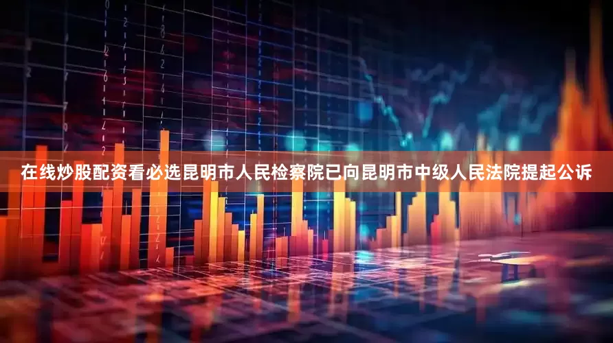 在线炒股配资看必选昆明市人民检察院已向昆明市中级人民法院提起公诉