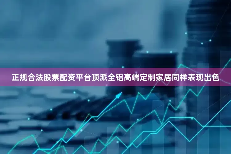 正规合法股票配资平台顶派全铝高端定制家居同样表现出色