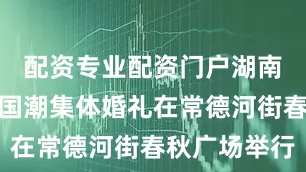 配资专业配资门户湖南省第十届国潮集体婚礼在常德河街春秋广场举行