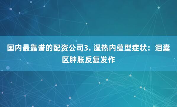国内最靠谱的配资公司3. 湿热内蕴型症状：泪囊区肿胀反复发作