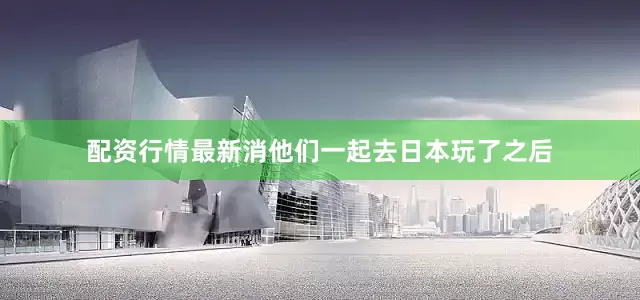 配资行情最新消他们一起去日本玩了之后