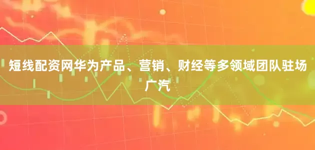 短线配资网华为产品、营销、财经等多领域团队驻场广汽